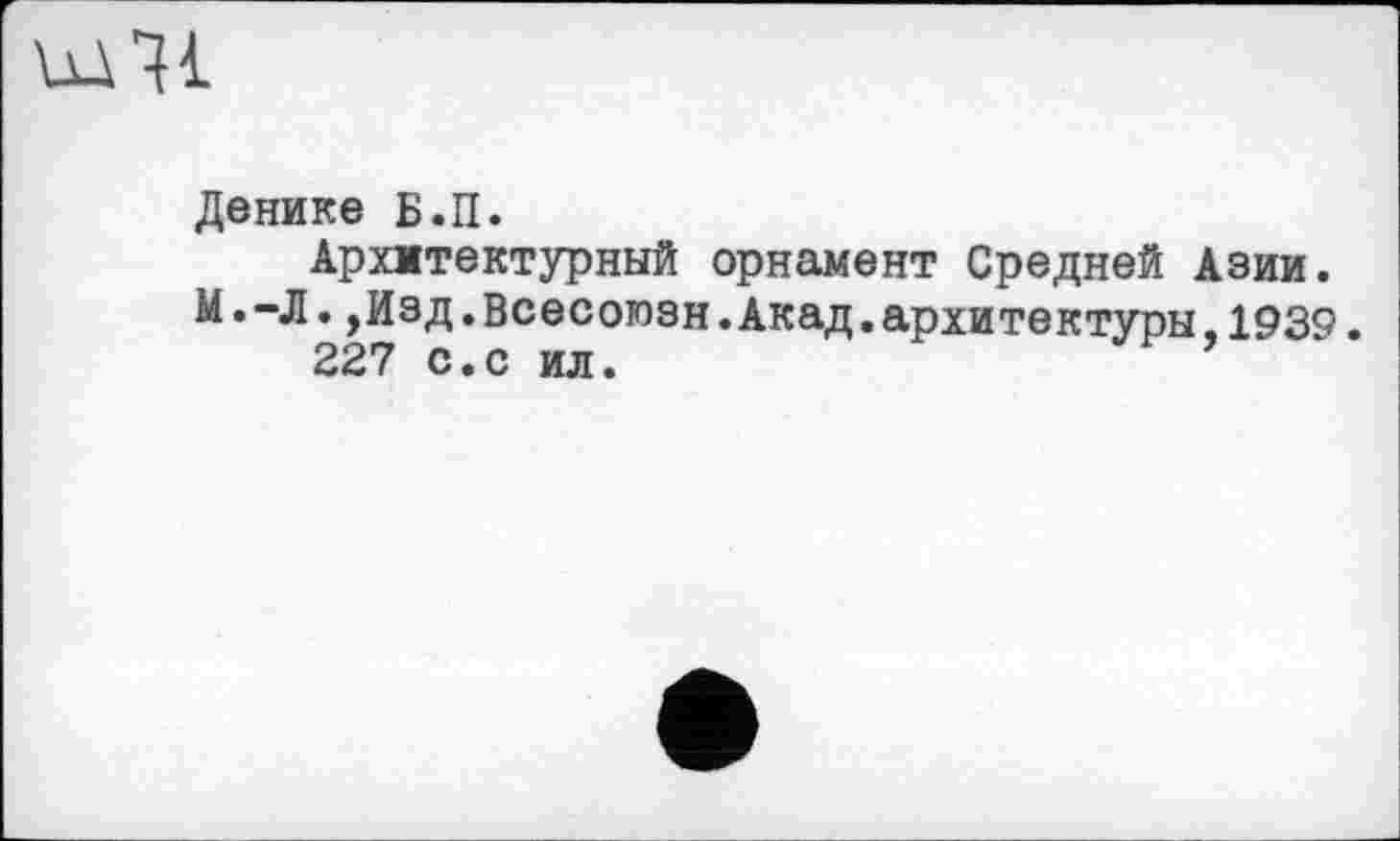 ﻿Денике Б.П.
Архитектурный орнамент Средней Азии. М.-Л.,Изд.Всесоюзн.Акад.архитектуры,1939.
227 с.с ил.	’